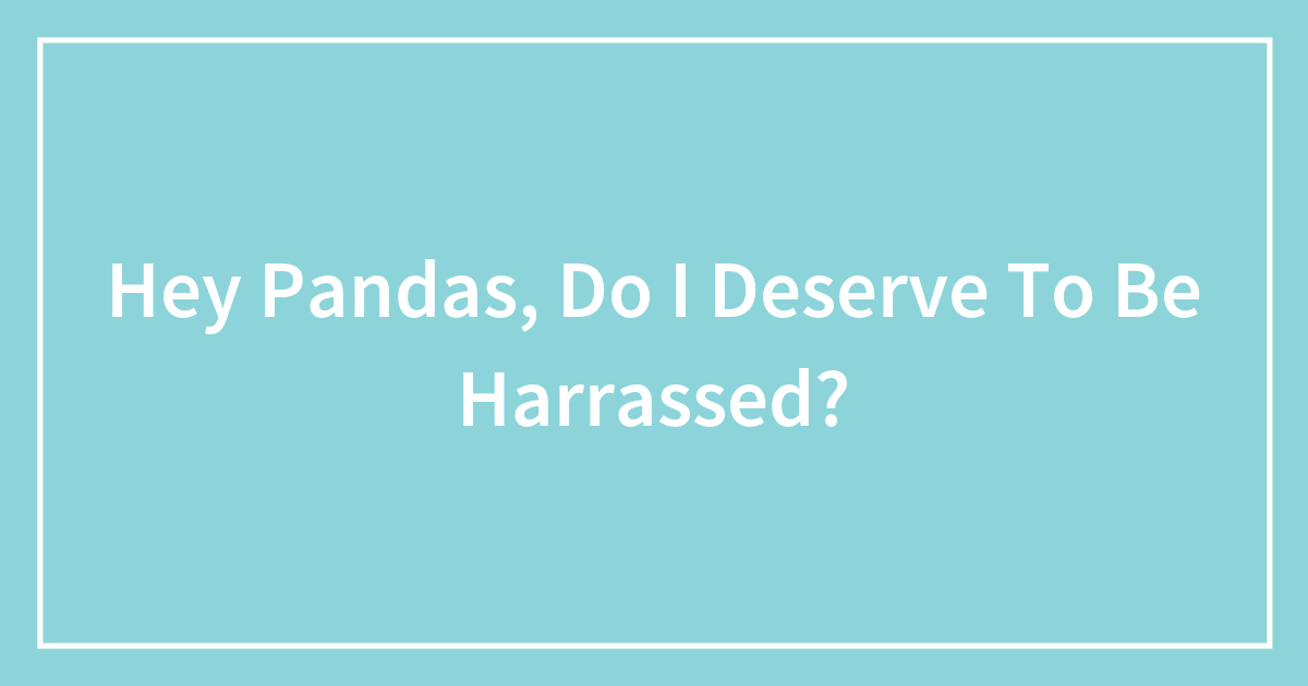 Hey Pandas, Do I Deserve To Be Harrassed?